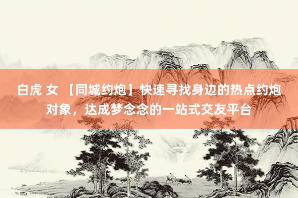 白虎 女 【同城约炮】快速寻找身边的热点约炮对象，达成梦念念的一站式交友平台