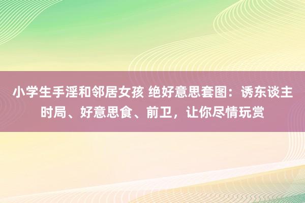小学生手淫和邻居女孩 绝好意思套图：诱东谈主时局、好意思食、前卫，让你尽情玩赏