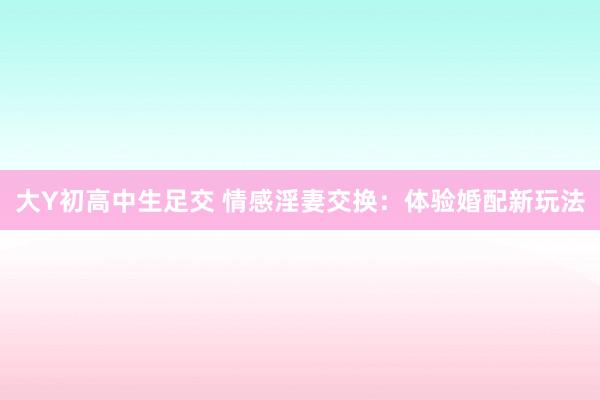 大Y初高中生足交 情感淫妻交换：体验婚配新玩法