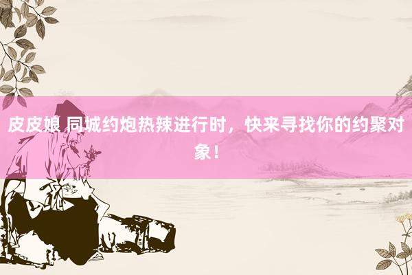 皮皮娘 同城约炮热辣进行时，快来寻找你的约聚对象！