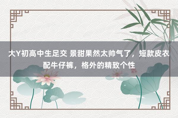大Y初高中生足交 景甜果然太帅气了，短款皮衣配牛仔裤，格外的精致个性