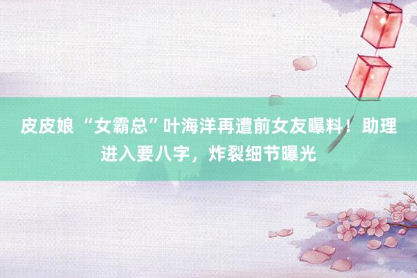 皮皮娘 “女霸总”叶海洋再遭前女友曝料！助理进入要八字，炸裂细节曝光
