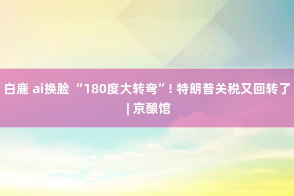白鹿 ai换脸 “180度大转弯”! 特朗普关税又回转了 | 京酿馆