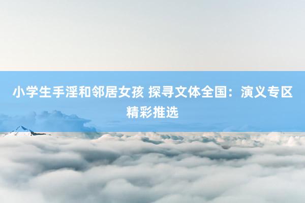小学生手淫和邻居女孩 探寻文体全国：演义专区精彩推选