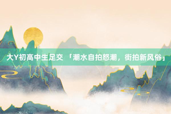 大Y初高中生足交 「潮水自拍怒潮，街拍新风俗」