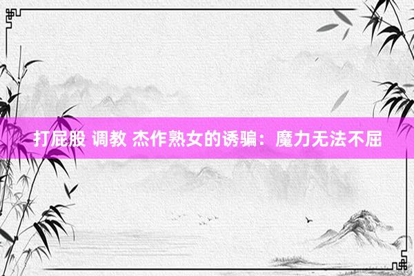 打屁股 调教 杰作熟女的诱骗：魔力无法不屈