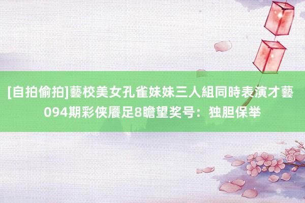 [自拍偷拍]藝校美女孔雀妹妹三人組同時表演才藝 094期彩侠餍足8瞻望奖号：独胆保举