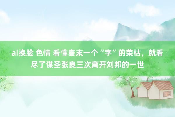 ai换脸 色情 看懂秦末一个“字”的荣枯，就看尽了谋圣张良三次离开刘邦的一世