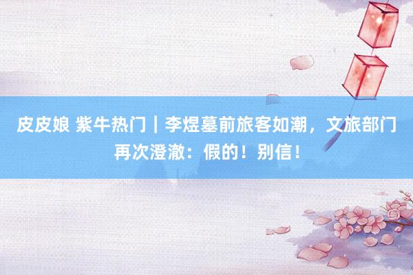 皮皮娘 紫牛热门｜李煜墓前旅客如潮，文旅部门再次澄澈：假的！别信！