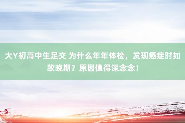 大Y初高中生足交 为什么年年体检，发现癌症时如故晚期？原因值得深念念！