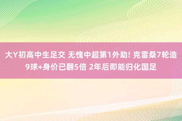 大Y初高中生足交 无愧中超第1外助! 克雷桑7轮造9球+身价已翻5倍 2年后即能归化国足