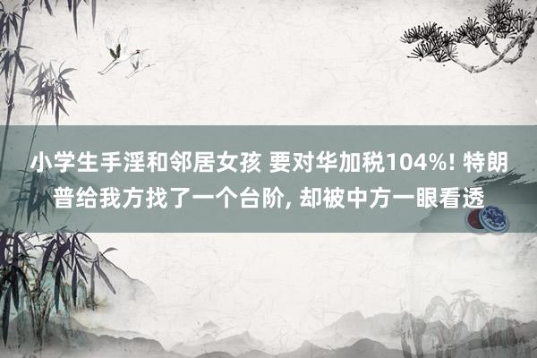 小学生手淫和邻居女孩 要对华加税104%! 特朗普给我方找了一个台阶， 却被中方一眼看透