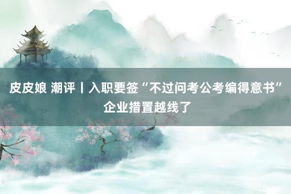 皮皮娘 潮评丨入职要签“不过问考公考编得意书” 企业措置越线了