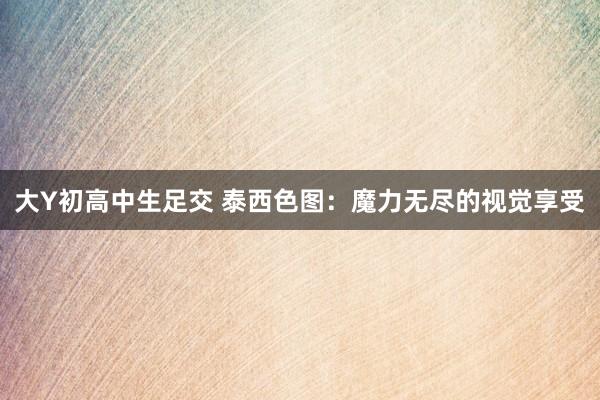 大Y初高中生足交 泰西色图：魔力无尽的视觉享受