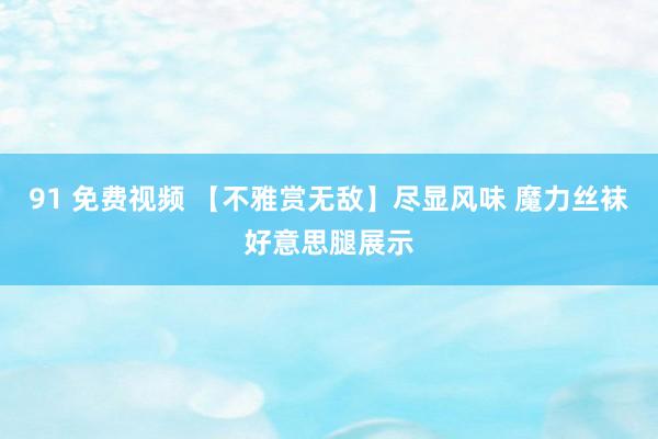 91 免费视频 【不雅赏无敌】尽显风味 魔力丝袜好意思腿展示