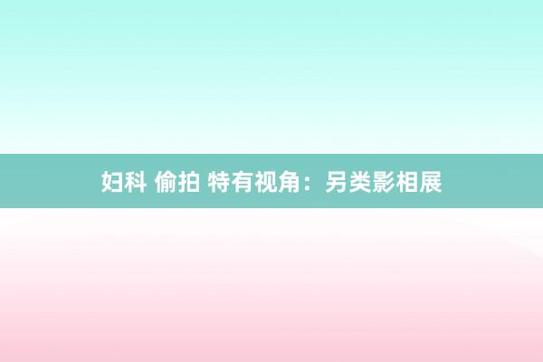 妇科 偷拍 特有视角：另类影相展