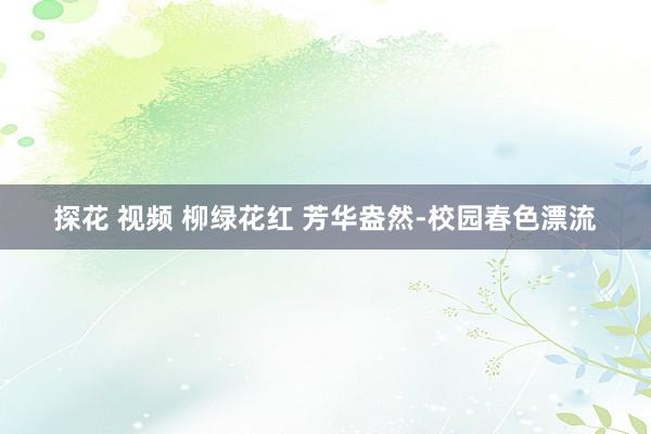 探花 视频 柳绿花红 芳华盎然-校园春色漂流