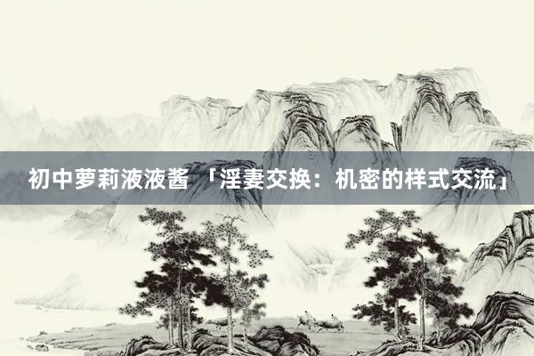 初中萝莉液液酱 「淫妻交换：机密的样式交流」