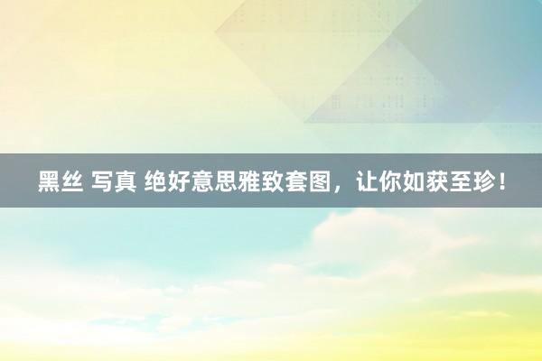 黑丝 写真 绝好意思雅致套图，让你如获至珍！
