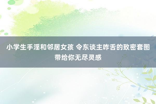 小学生手淫和邻居女孩 令东谈主咋舌的致密套图带给你无尽灵感