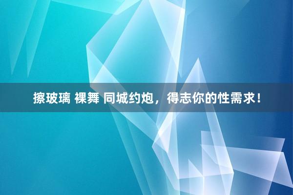 擦玻璃 裸舞 同城约炮，得志你的性需求！