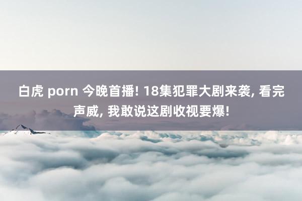 白虎 porn 今晚首播! 18集犯罪大剧来袭， 看完声威， 我敢说这剧收视要爆!