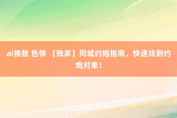 ai换脸 色情 【独家】同城约炮指南，快速找到约炮对象！