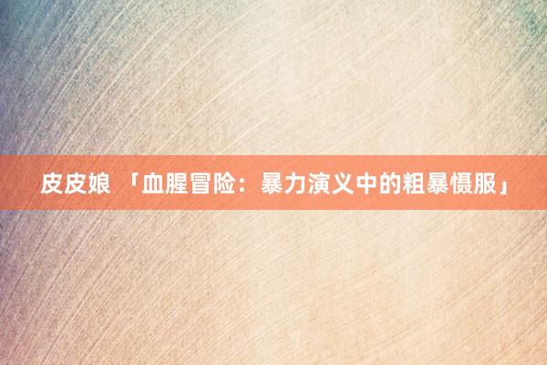 皮皮娘 「血腥冒险：暴力演义中的粗暴慑服」