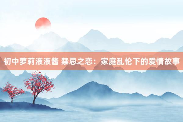 初中萝莉液液酱 禁忌之恋：家庭乱伦下的爱情故事