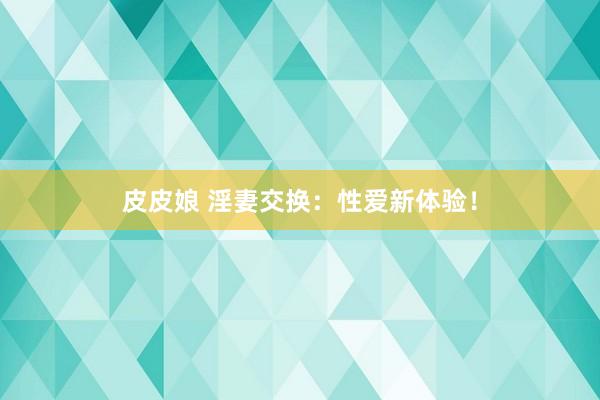 皮皮娘 淫妻交换：性爱新体验！