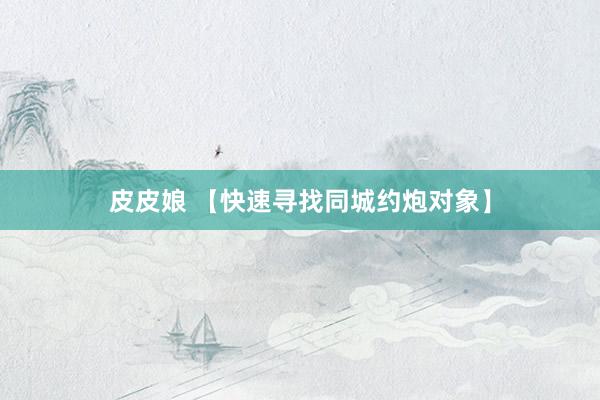 皮皮娘 【快速寻找同城约炮对象】