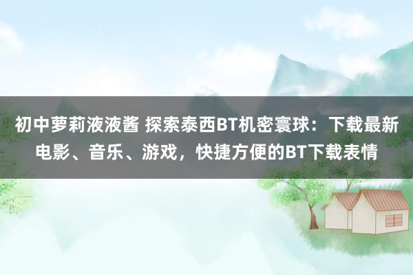 初中萝莉液液酱 探索泰西BT机密寰球：下载最新电影、音乐、游戏，快捷方便的BT下载表情