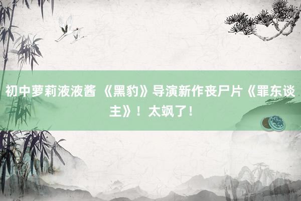 初中萝莉液液酱 《黑豹》导演新作丧尸片《罪东谈主》!太飒了!
