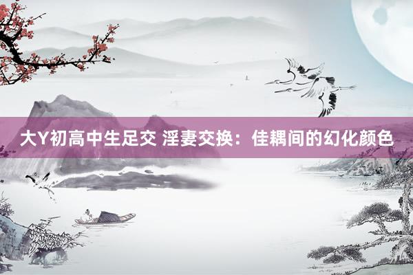 大Y初高中生足交 淫妻交换：佳耦间的幻化颜色
