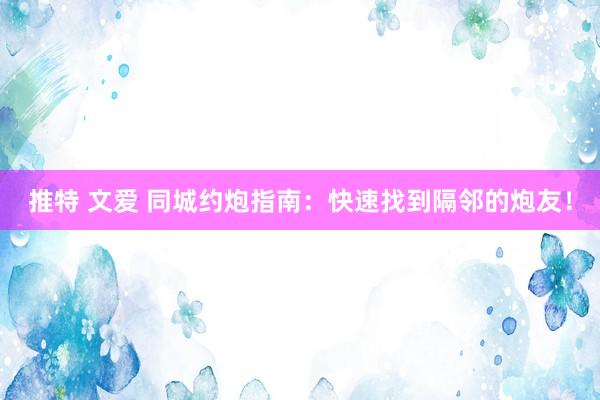 推特 文爱 同城约炮指南：快速找到隔邻的炮友！