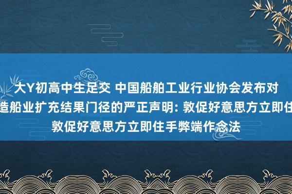 大Y初高中生足交 中国船舶工业行业协会发布对于好意思对华造船业扩充结果门径的严正声明: 敦促好意思方立即住手弊端作念法