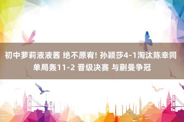 初中萝莉液液酱 绝不原宥! 孙颖莎4-1淘汰陈幸同 单局轰11-2 晋级决赛 与蒯曼争冠