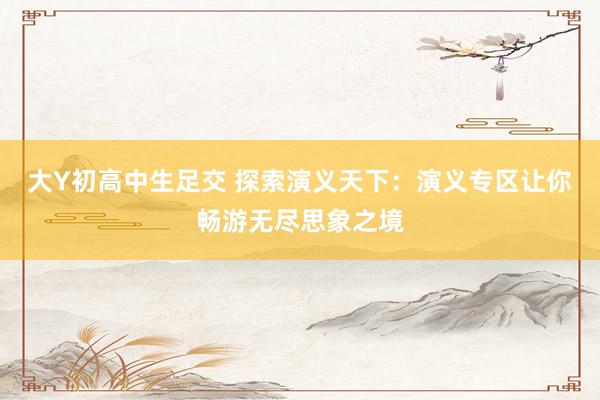 大Y初高中生足交 探索演义天下：演义专区让你畅游无尽思象之境