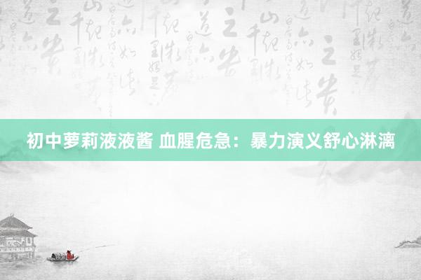 初中萝莉液液酱 血腥危急：暴力演义舒心淋漓