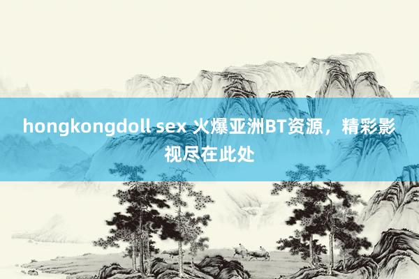 hongkongdoll sex 火爆亚洲BT资源，精彩影视尽在此处