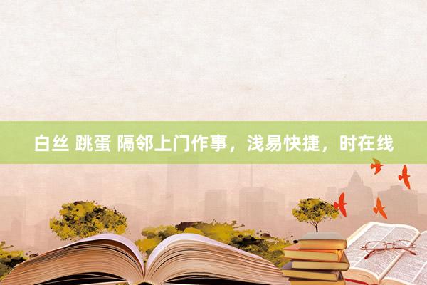 白丝 跳蛋 隔邻上门作事，浅易快捷，时在线
