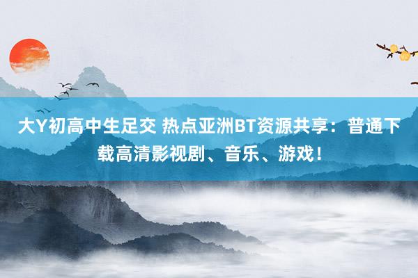 大Y初高中生足交 热点亚洲BT资源共享：普通下载高清影视剧、音乐、游戏！