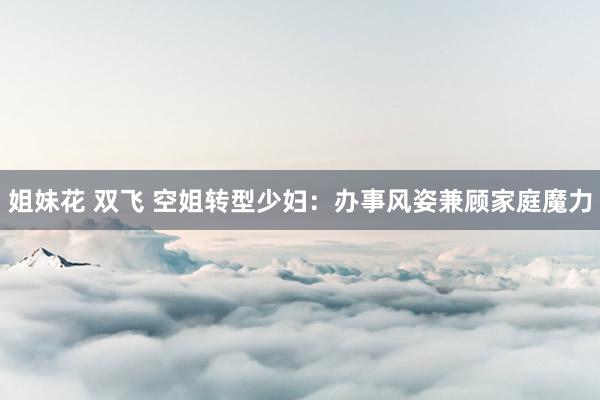 姐妹花 双飞 空姐转型少妇：办事风姿兼顾家庭魔力