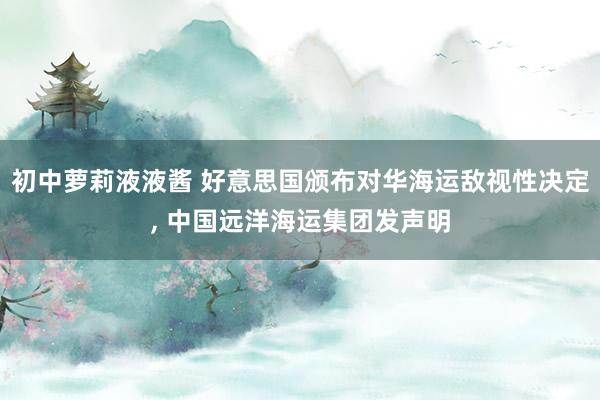 初中萝莉液液酱 好意思国颁布对华海运敌视性决定， 中国远洋海运集团发声明