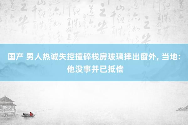 国产 男人热诚失控撞碎栈房玻璃摔出窗外， 当地: 他没事并已抵偿