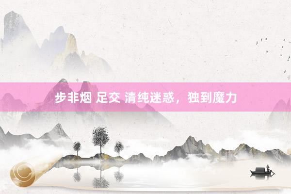 步非烟 足交 清纯迷惑，独到魔力