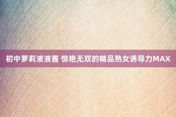 初中萝莉液液酱 惊艳无双的精品熟女诱导力MAX