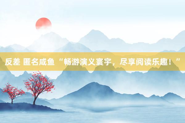 反差 匿名咸鱼 “畅游演义寰宇，尽享阅读乐趣！”