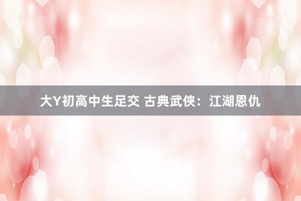 大Y初高中生足交 古典武侠：江湖恩仇