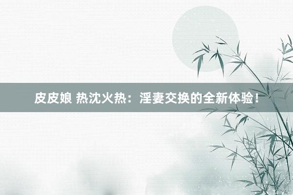皮皮娘 热沈火热：淫妻交换的全新体验！